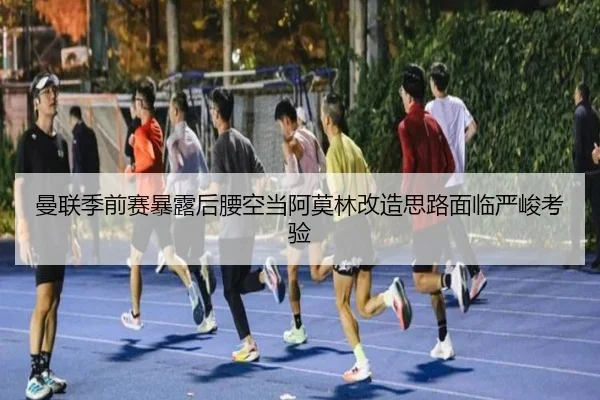 曼联季前赛暴露后腰空当阿莫林改造思路面临严峻考验