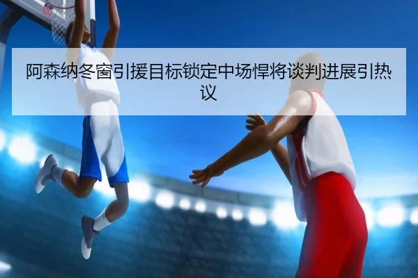 阿森纳冬窗引援目标锁定中场悍将谈判进展引热议
